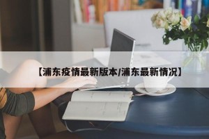 【浦东疫情最新版本/浦东最新情况】