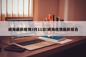威海最新疫情3月11日:威海疫情最新报告