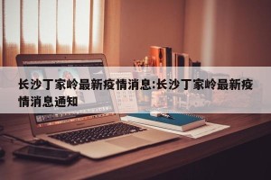 长沙丁家岭最新疫情消息:长沙丁家岭最新疫情消息通知