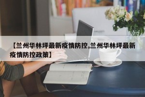 【兰州华林坪最新疫情防控,兰州华林坪最新疫情防控政策】