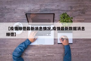 【疫情顺德最新消息情况,疫情最新数据消息顺德】