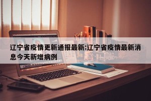 辽宁省疫情更新通报最新:辽宁省疫情最新消息今天新增病例