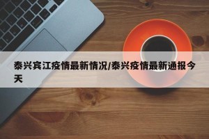 泰兴宾江疫情最新情况/泰兴疫情最新通报今天