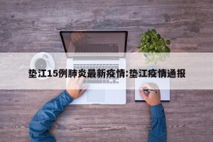垫江15例肺炎最新疫情:垫江疫情通报