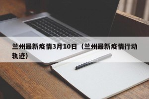 兰州最新疫情3月10日（兰州最新疫情行动轨迹）