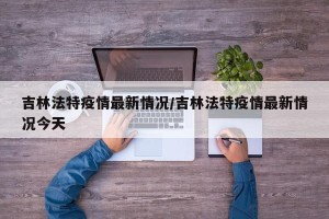 吉林法特疫情最新情况/吉林法特疫情最新情况今天