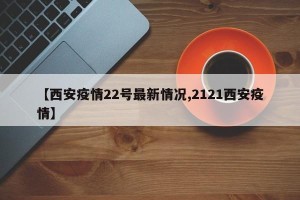 【西安疫情22号最新情况,2121西安疫情】