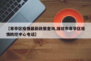 【寒亭区疫情最新政策查询,潍坊市寒亭区疫情防控中心电话】
