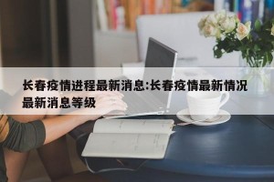 长春疫情进程最新消息:长春疫情最新情况 最新消息等级