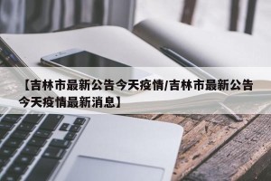 【吉林市最新公告今天疫情/吉林市最新公告今天疫情最新消息】