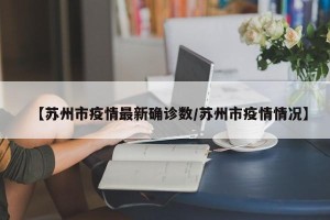 【苏州市疫情最新确诊数/苏州市疫情情况】