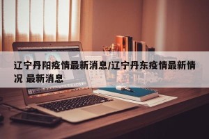 辽宁丹阳疫情最新消息/辽宁丹东疫情最新情况 最新消息