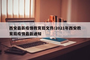 西安最新疫情教育局文件/2021年西安教育局疫情最新通知