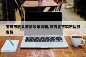 宝鸡市陇县疫情政策最新/陕西省宝鸡市陇县疫情