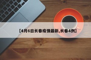 【4月6日长春疫情最新,长春4例】