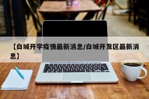 【白城开学疫情最新消息/白城开发区最新消息】