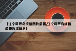 【辽宁葫芦岛疫情图片最新,辽宁葫芦岛疫情最新数据消息】