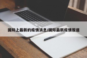 国际上最新的疫情消息/国际最新疫情报道