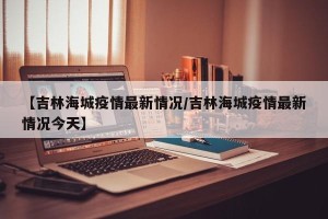 【吉林海城疫情最新情况/吉林海城疫情最新情况今天】