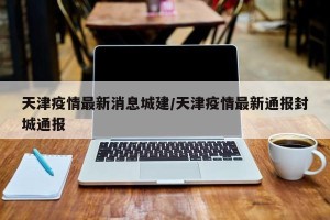 天津疫情最新消息城建/天津疫情最新通报封城通报