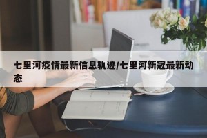 七里河疫情最新信息轨迹/七里河新冠最新动态