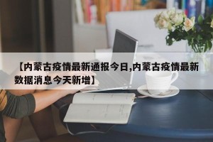 【内蒙古疫情最新通报今日,内蒙古疫情最新数据消息今天新增】