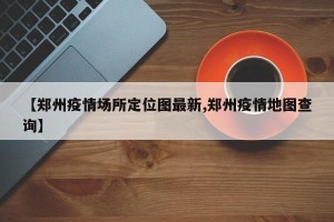 【郑州疫情场所定位图最新,郑州疫情地图查询】