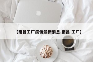 【南昌工厂疫情最新消息,南昌 工厂】