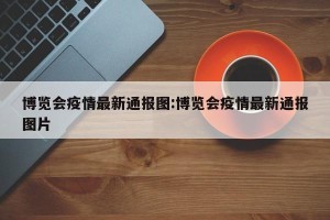 博览会疫情最新通报图:博览会疫情最新通报图片
