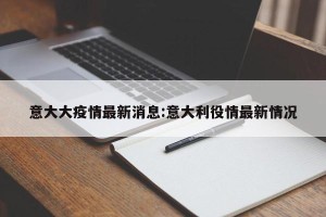 意大大疫情最新消息:意大利役情最新情况