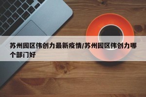苏州园区伟创力最新疫情/苏州园区伟创力哪个部门好