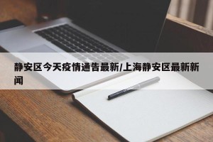 静安区今天疫情通告最新/上海静安区最新新闻