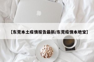 【东莞本土疫情报告最新/东莞疫情本地宝】