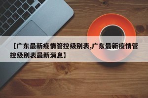 【广东最新疫情管控级别表,广东最新疫情管控级别表最新消息】