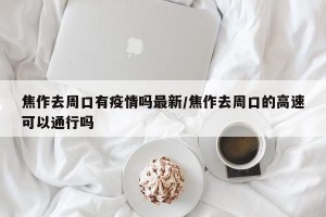 焦作去周口有疫情吗最新/焦作去周口的高速可以通行吗