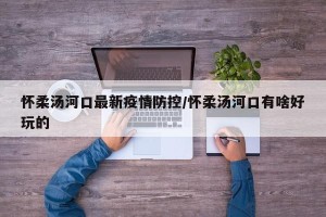 怀柔汤河口最新疫情防控/怀柔汤河口有啥好玩的