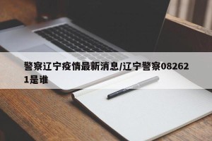 警察辽宁疫情最新消息/辽宁警察082621是谁