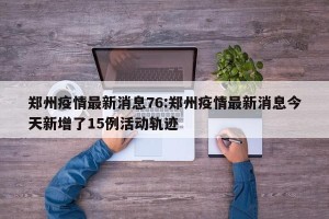 郑州疫情最新消息76:郑州疫情最新消息今天新增了15例活动轨迹