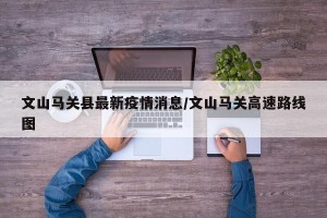 文山马关县最新疫情消息/文山马关高速路线图