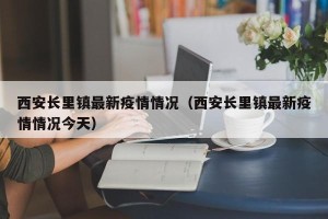 西安长里镇最新疫情情况（西安长里镇最新疫情情况今天）