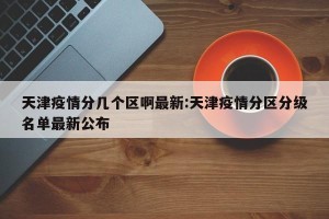 天津疫情分几个区啊最新:天津疫情分区分级名单最新公布