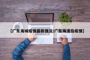 【广东海城疫情最新情况/广东海凌岛疫情】