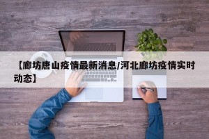 【廊坊唐山疫情最新消息/河北廊坊疫情实时动态】