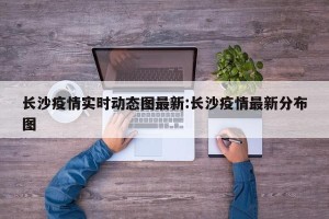 长沙疫情实时动态图最新:长沙疫情最新分布图