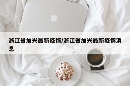 浙江省加兴最新疫情/浙江省加兴最新疫情消息