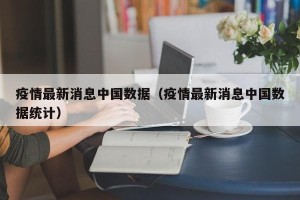 疫情最新消息中国数据（疫情最新消息中国数据统计）