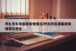 丹东市东港最新疫情情况/丹东市东港最新疫情情况报告