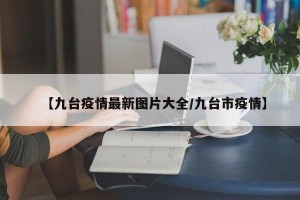 【九台疫情最新图片大全/九台市疫情】