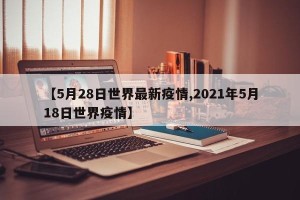 【5月28日世界最新疫情,2021年5月18日世界疫情】
