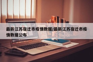 最新江苏宿迁市疫情数据/最新江苏宿迁市疫情数据公布